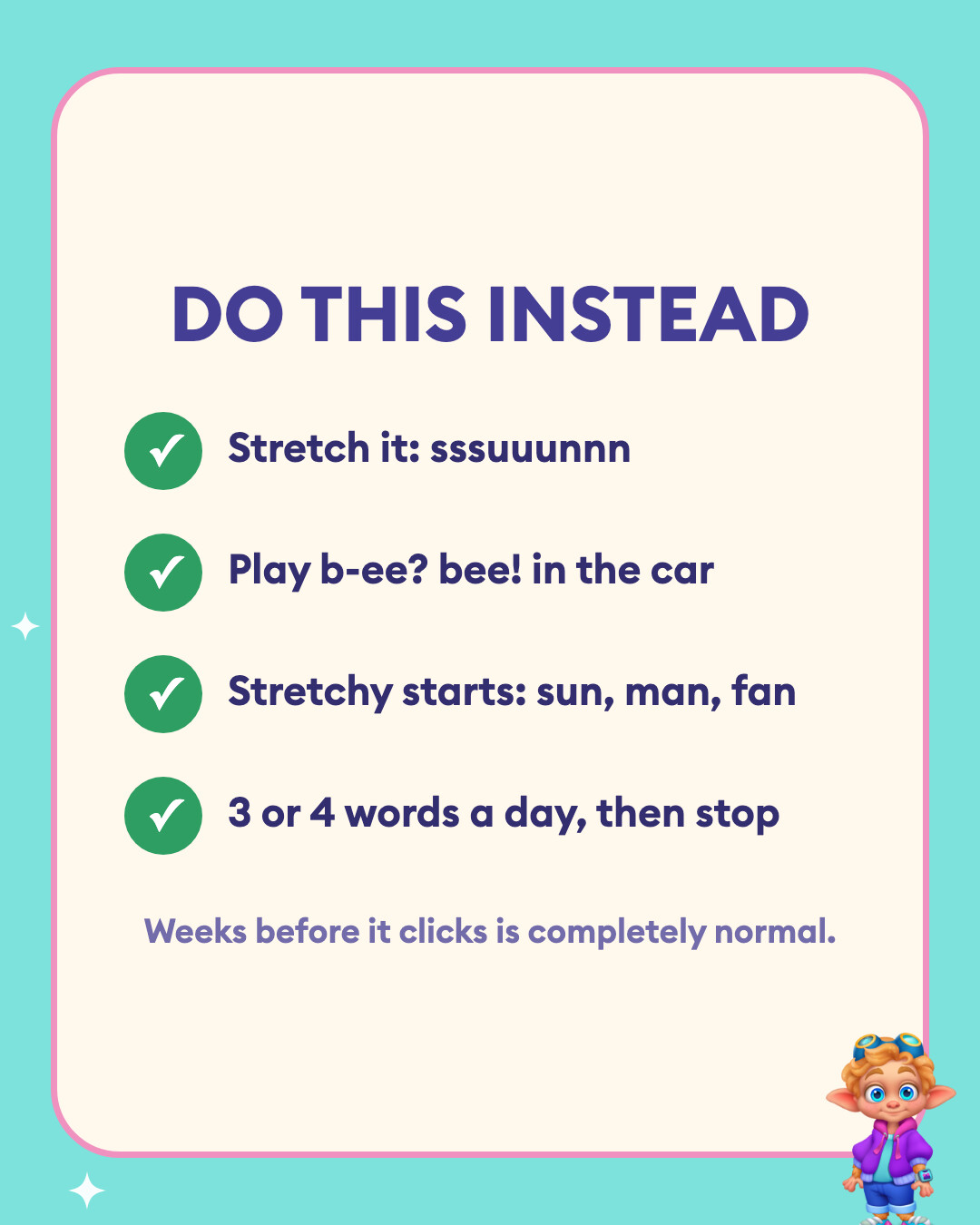 Do this instead: stretch it into sssuuunnn, play b-ee bee in the car, use stretchy starts like sun, man and fan, and stop after 3 or 4 words a day.