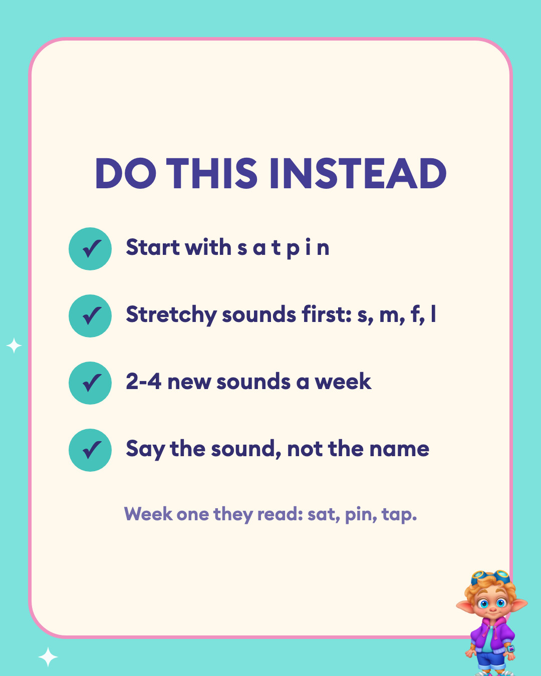 Four things to do instead when teaching letter sounds: start with s a t p i n, stretchy sounds first, two to four new sounds a week, and say the sound rather than the letter name.