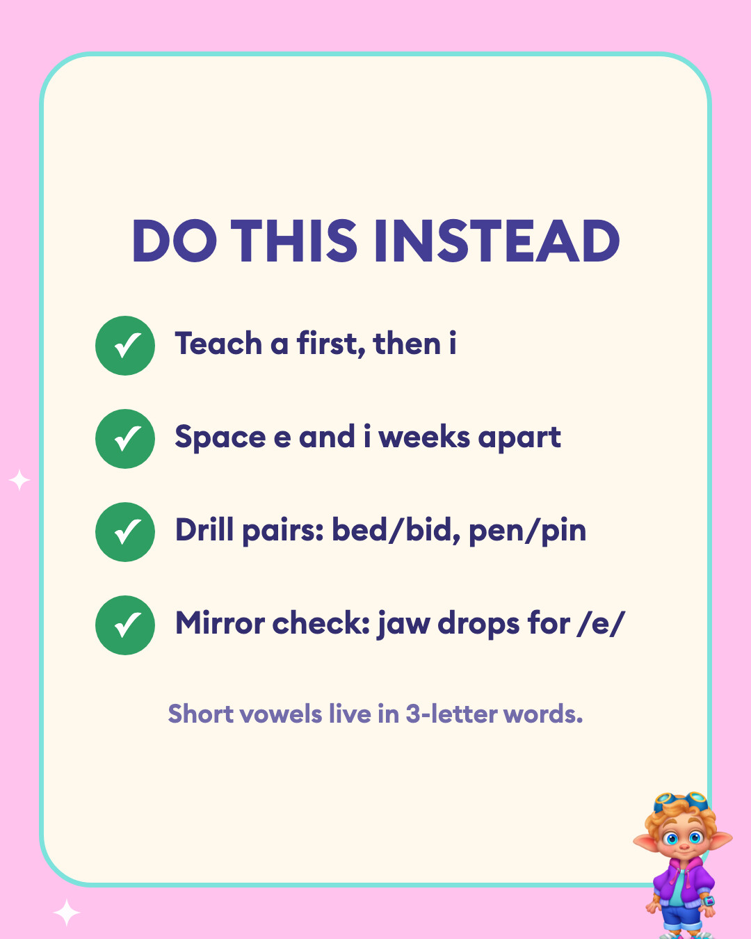 Do this instead: Teach a first, then i, Space e and i weeks apart, Drill pairs: bed/bid, pen/pin, and Mirror check: jaw drops for /e/.